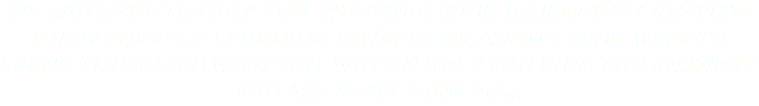 WE ARE HERE TO HELP YOU, WHETHER YOUR JOURNEY IS CREATING A NEW PIECE OF STUNNING JEWELRY OR ASKING YOUR MATE TO SPEND THEIR LIFE WITH YOU, WE CAN HELP YOU FIND THE ANSWERS YOU ARE SEARCHING FOR. 